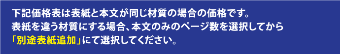 下記価格表は表紙と本文が同じ材質の場合の価格です。表紙を違う材質にする場合、本文のみのページ数を選択してから 「別途表紙追加」にて選択してください。