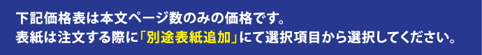 下記価格表は本文ページ数のみの価格です。表紙は注文する際に「別途表紙追加」にて選択項目から選択してください。