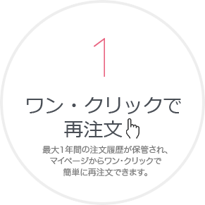 ワン・クリックで 再注⽂ 最⼤1年間の注⽂履歴が保管され、 マイページからワン・クリックで 簡単に再注⽂できます。